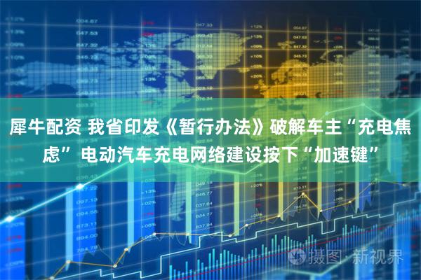 犀牛配资 我省印发《暂行办法》破解车主“充电焦虑” 电动汽车充电网络建设按下“加速键”