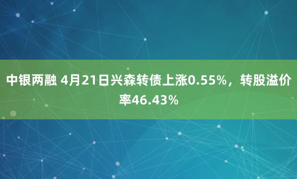 中银两融 4月21日兴森转债上涨0.55%，转股溢价率46.43%