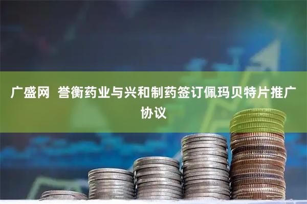 广盛网  誉衡药业与兴和制药签订佩玛贝特片推广协议