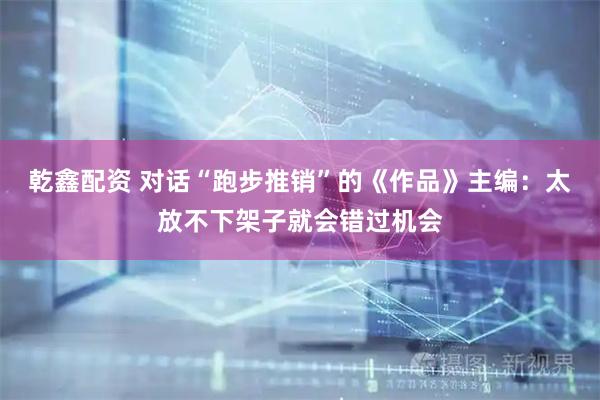 乾鑫配资 对话“跑步推销”的《作品》主编：太放不下架子就会错过机会
