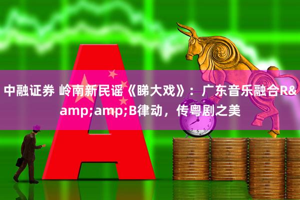 中融证券 岭南新民谣《睇大戏》：广东音乐融合R&amp;B律动，传粤剧之美