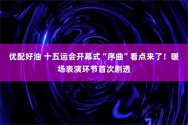 优配好油 十五运会开幕式“序曲”看点来了！暖场表演环节首次剧透