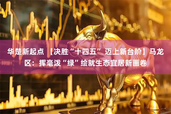 华楚新起点 【决胜“十四五” 迈上新台阶】马龙区：挥毫泼“绿”绘就生态宜居新画卷