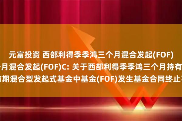 元富投资 西部利得季季鸿三个月混合发起(FOF)A,西部利得季季鸿三个月混合发起(FOF)C: 关于西部利得季季鸿三个月持有期混合型发起式基金中基金(FOF)发生基金合同终止事由并进行基金财产清算的公告