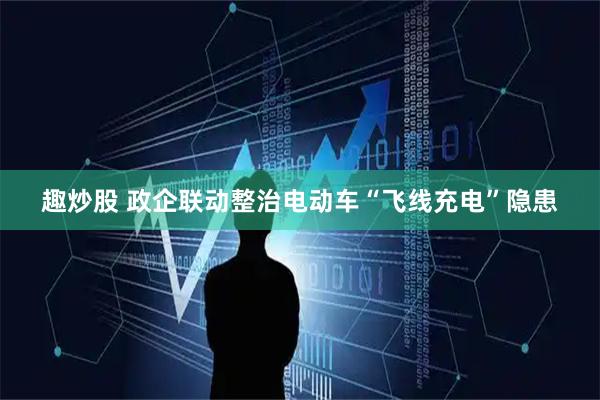 趣炒股 政企联动整治电动车“飞线充电”隐患