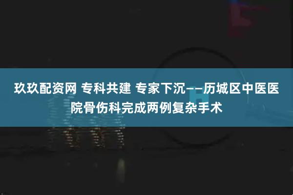玖玖配资网 专科共建 专家下沉——历城区中医医院骨伤科完成两例复杂手术