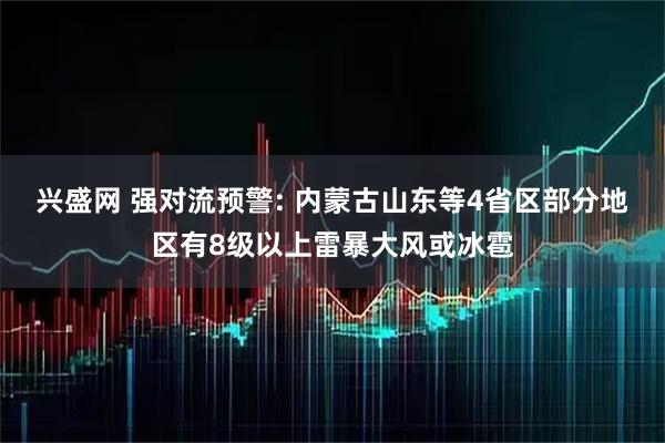 兴盛网 强对流预警: 内蒙古山东等4省区部分地区有8级以上雷暴大风或冰雹